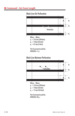 Q Command - Set Form Length

                   Black Line On Perforation

                                                                        p1    p1

                                                                        p2    p2
                                                  Perforation

                                                                        p3    p3
                       Where: Where:
                       p1 = 31.0 1mm (248 dots)
                       p2 = 7.0mm (56 dots)
                                 2

                       p3 = 0.5 mm (4 dots)
                                 3



                       The Q command would be:
                       Q248,B56+4↵


                   Black Line Between Perforation

                                                                        p1    p1

                                            Perforation                 p2    p2


                                                                        p3    p3

                       Where: Where:
                       p1 = 31.0 1mm (248 dots)
                       p2 = 7.0mm (56 dots)
                                 2

                       p3 = 17 mm (136 dots)
                                 3



                       The Q command would be:
                       Q248,B56-136↵




3-94                                                       980352-001 Rev.D
 