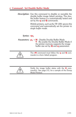 r Command - Set Double Buffer Mode

          Description: Use this command to disable or reenable the
                       double buffer image (label) printing. The dou-
                       ble buffer feature is a automatically tested and
                       set by the q and Q commands.
                          Mobile printers, such as the TR 220, ignore this
                          command and automatically set the printer to
                          single buffer mode.


                   Syntax: rp1
           Parameters: p1 = N - Disable Double Buffer Mode
                            Y - Re-enable the Double Buffer Mode if
                            the printer memory supports the image
                            buffer size set by Q and q parameters


                          The rN command must follow the q and Q com-
                          mands in a form (label) program.




                          Verify the image buffer status with the U com-
                          mand(s). See page 2-2, for a sample of the Dump
                          Mode Printout.




980352-001 Rev.D                                                    3-95
 