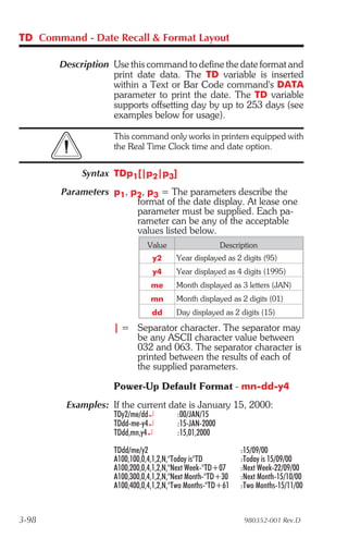 TD Command - Date Recall & Format Layout

       Description Use this command to define the date format and
                   print date data. The TD variable is inserted
                   within a Text or Bar Code command's DATA
                   parameter to print the date. The TD variable
                   supports offsetting day by up to 253 days (see
                   examples below for usage).

                    This command only works in printers equipped with
                    the Real Time Clock time and date option.


            Syntax TDp1[|p2|p3]
        Parameters p1, p2, p3 = The parameters describe the
                        format of the date display. At lease one
                        parameter must be supplied. Each pa-
                        rameter can be any of the acceptable
                        values listed below.
                              Value                    Description
                                y2      Year displayed as 2 digits (95)
                                y4      Year displayed as 4 digits (1995)
                               me       Month displayed as 3 letters (JAN)
                               mn       Month displayed as 2 digits (01)
                                dd      Day displayed as 2 digits (15)

                    | = Separator character. The separator may
                        be any ASCII character value between
                        032 and 063. The separator character is
                        printed between the results of each of
                        the supplied parameters.

                    Power-Up Default Format - mn-dd-y4
         Examples: If the current date is January 15, 2000:
                    TDy2/me/dd¿         :00/JAN/15
                    TDdd-me-y4¿         :15-JAN-2000
                    TDdd,mn,y4¿         :15,01,2000

                    TDdd/me/y2                              :15/09/00
                    A100,100,0,4,1,2,N,"Today is"TD         :Today is 15/09/00
                    A100,200,0,4,1,2,N,"Next Week-"TD+07    :Next Week-22/09/00
                    A100,300,0,4,1,2,N,"Next Month-"TD+30   :Next Month-15/10/00
                    A100,400,0,4,1,2,N,"Two Months-"TD+61   :Two Months-15/11/00


3-98                                                          980352-001 Rev.D
 