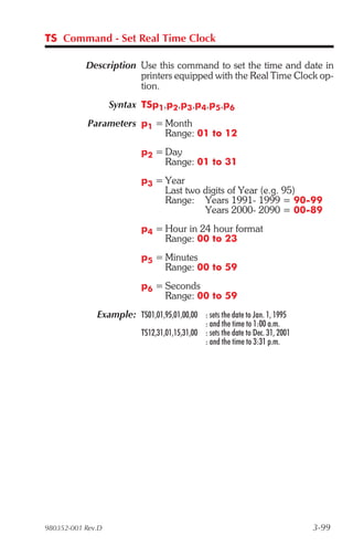 TS Command - Set Real Time Clock

           Description Use this command to set the time and date in
                       printers equipped with the Real Time Clock op-
                       tion.
                   Syntax TSp1,p2,p3,p4,p5,p6
            Parameters p1 = Month
                            Range: 01 to 12
                           p2 = Day
                                Range: 01 to 31
                           p3 = Year
                                Last two digits of Year (e.g. 95)
                                Range: Years 1991- 1999 = 90-99
                                         Years 2000- 2090 = 00-89
                           p4 = Hour in 24 hour format
                                Range: 00 to 23
                           p5 = Minutes
                                Range: 00 to 59
                           p6 = Seconds
                                Range: 00 to 59
              Example: TS01,01,95,01,00,00 : sets the date to Jan. 1, 1995
                                               : and the time to 1:00 a.m.
                           TS12,31,01,15,31,00 : sets the date to Dec. 31, 2001
                                               : and the time to 3:31 p.m.




980352-001 Rev.D                                                                  3-99
 