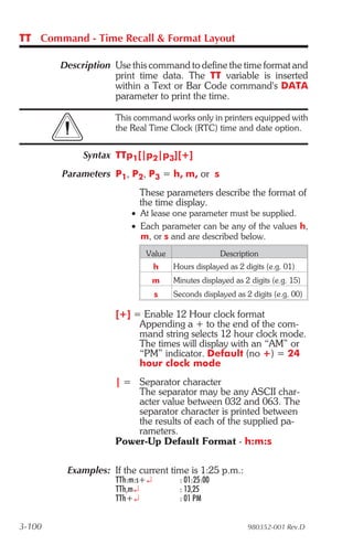 TT Command - Time Recall & Format Layout

        Description Use this command to define the time format and
                    print time data. The TT variable is inserted
                    within a Text or Bar Code command's DATA
                    parameter to print the time.

                    This command works only in printers equipped with
                    the Real Time Clock (RTC) time and date option.


             Syntax TTp1[|p2|p3][+]
        Parameters P1, P2, P3 = h, m, or s
                          These parameters describe the format of
                          the time display.
                        • At lease one parameter must be supplied.
                        • Each parameter can be any of the values h,
                          m, or s and are described below.
                            Value                 Description
                                h   Hours displayed as 2 digits (e.g. 01)
                                m   Minutes displayed as 2 digits (e.g. 15)
                                s   Seconds displayed as 2 digits (e.g. 00)

                    [+] = Enable 12 Hour clock format
                         Appending a + to the end of the com-
                         mand string selects 12 hour clock mode.
                         The times will display with an “AM” or
                         “PM” indicator. Default (no +) = 24
                         hour clock mode
                    | = Separator character
                        The separator may be any ASCII char-
                        acter value between 032 and 063. The
                        separator character is printed between
                        the results of each of the supplied pa-
                        rameters.
                    Power-Up Default Format - h:m:s

         Examples: If the current time is 1:25 p.m.:
                    TTh:m:s+¿        : 01:25:00
                    TTh,m¿           : 13,25
                    TTh+¿            : 01 PM


3-100                                                     980352-001 Rev.D
 