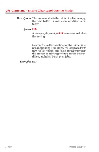 UA Command - Enable Clear Label Counter Mode

        Description This command sets the printer to clear (empty)
                    the print buffer if a media out condition is de-
                    tected.
             Syntax UA
                     A power cycle, reset, or UB command will clear
                     this setting.


                     Normal (default) operation for the printer is to
                     resume printing if the empty roll is replaced with
                     new roll (or ribbon) and finish print any labels in
                     the process of printing prior to a media out con-
                     dition, including batch print jobs.
          Example: UA¿




3-102                                                   980352-001 Rev.D
 