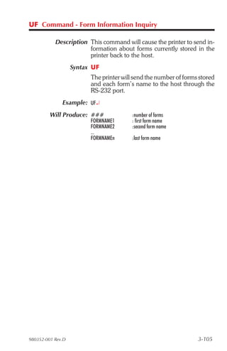 UF Command - Form Information Inquiry

           Description This command will cause the printer to send in-
                       formation about forms currently stored in the
                       printer back to the host.
                   Syntax UF
                         The printer will send the number of forms stored
                         and each form’s name to the host through the
                         RS-232 port.
              Example: UF¿
         Will Produce: ###               :number of forms
                         FORMNAME1       : first form name
                         FORMNAME2       :second form name
                         ...
                         FORMNAMEn       :last form name




980352-001 Rev.D                                                  3-105
 