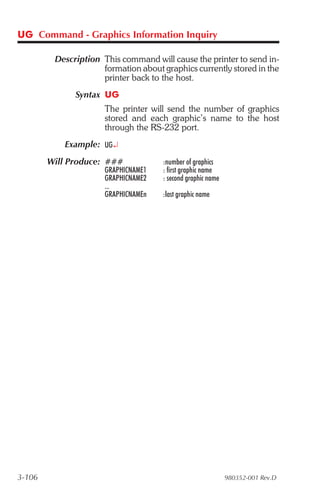 UG Command - Graphics Information Inquiry

         Description This command will cause the printer to send in-
                     formation about graphics currently stored in the
                     printer back to the host.
              Syntax UG
                      The printer will send the number of graphics
                      stored and each graphic’s name to the host
                      through the RS-232 port.
           Example: UG¿
        Will Produce: ###            :number of graphics
                      GRAPHICNAME1   : first graphic name
                      GRAPHICNAME2   : second graphic name
                      ...
                      GRAPHICNAMEn   :last graphic name




3-106                                                        980352-001 Rev.D
 