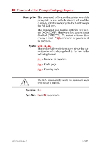 UI Command - Host Prompts/Codepage Inquiry

           Description This command will cause the printer to enable
                       prompts to be sent to the host and it will send the
                       currently selected codepage to the host through
                       the RS-232 port.
                           This command also disables software flow con-
                           trol (XON/XOFF). Hardware flow control is not
                           disabled (DTR/CTS). To restart software flow
                           control a reset (^@ command) or power must
                           be recycled.
                   Syntax UIp1,p2,p3
                          The printer will send information about the cur-
                          rently selected code page back to the host in the
                          following format:
                           p1 = Number of data bits.
                           p2 = Code page.
                           p3 = Country code.



                           The KDU automatically sends this command each
                           time power is applied.


              Example: UI¿
              See Also: I and U commands.




980352-001 Rev.D                                                    3-107
 