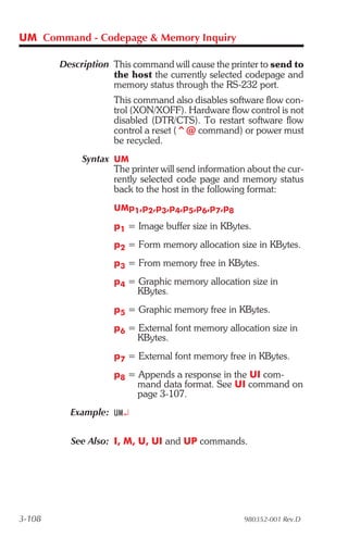 UM Command - Codepage & Memory Inquiry

        Description This command will cause the printer to send to
                    the host the currently selected codepage and
                    memory status through the RS-232 port.
                    This command also disables software flow con-
                    trol (XON/XOFF). Hardware flow control is not
                    disabled (DTR/CTS). To restart software flow
                    control a reset (^@ command) or power must
                    be recycled.
             Syntax UM
                    The printer will send information about the cur-
                    rently selected code page and memory status
                    back to the host in the following format:
                    UMp1,p2,p3,p4,p5,p6,p7,p8

                    p1 = Image buffer size in KBytes.
                    p2 = Form memory allocation size in KBytes.
                    p3 = From memory free in KBytes.
                    p4 = Graphic memory allocation size in
                         KBytes.
                    p5 = Graphic memory free in KBytes.
                    p6 = External font memory allocation size in
                         KBytes.
                    p7 = External font memory free in KBytes.
                    p8 = Appends a response in the UI com-
                         mand data format. See UI command on
                         page 3-107.
          Example: UM¿

          See Also: I, M, U, UI and UP commands.




3-108                                                980352-001 Rev.D
 