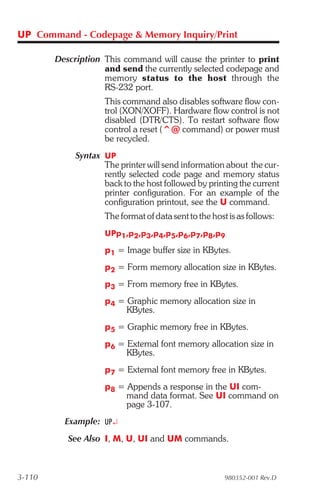 UP Command - Codepage & Memory Inquiry/Print

        Description This command will cause the printer to print
                    and send the currently selected codepage and
                    memory status to the host through the
                    RS-232 port.
                     This command also disables software flow con-
                     trol (XON/XOFF). Hardware flow control is not
                     disabled (DTR/CTS). To restart software flow
                     control a reset (^@ command) or power must
                     be recycled.
             Syntax UP
                    The printer will send information about the cur-
                    rently selected code page and memory status
                    back to the host followed by printing the current
                    printer configuration. For an example of the
                    configuration printout, see the U command.
                     The format of data sent to the host is as follows:
                     UPp1,p2,p3,p4,p5,p6,p7,p8,p9

                     p1 = Image buffer size in KBytes.
                     p2 = Form memory allocation size in KBytes.
                     p3 = From memory free in KBytes.
                     p4 = Graphic memory allocation size in
                          KBytes.
                     p5 = Graphic memory free in KBytes.
                     p6 = External font memory allocation size in
                          KBytes.
                     p7 = External font memory free in KBytes.
                     p8 = Appends a response in the UI com-
                          mand data format. See UI command on
                          page 3-107.
          Example: UP¿
           See Also I, M, U, UI and UM commands.



3-110                                                   980352-001 Rev.D
 