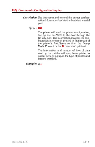 UQ Command - Configuration Inquiry

           Description Use this command to send the printer configu-
                       ration information back to the host via the serial
                       port.
                   Syntax UQ
                         The printer will send the printer configuration,
                         line by line, in ASCII to the host through the
                         RS-232 port. The information matches the con-
                         figuration information printed in final phase of
                         the printer’s AutoSense routine, the Dump
                         Mode Printout or the U command printout.
                         The information and number of lines of data
                         sent by the printer will vary from printer to
                         printer depending upon the type of printer and
                         options installed.
              Example: UQ¿




980352-001 Rev.D                                                  3-111
 