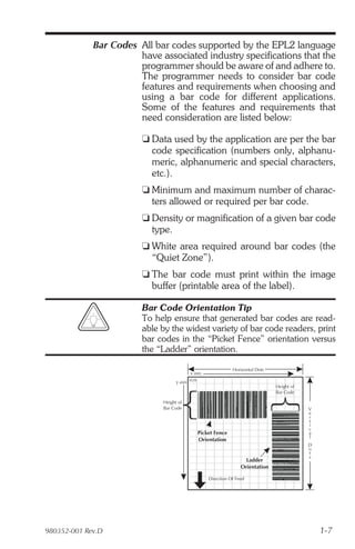 Bar Codes All bar codes supported by the EPL2 language
                       have associated industry specifications that the
                       programmer should be aware of and adhere to.
                       The programmer needs to consider bar code
                       features and requirements when choosing and
                       using a bar code for different applications.
                       Some of the features and requirements that
                       need consideration are listed below:

                        t Data used by the application are per the bar
                          code specification (numbers only, alphanu-
                          meric, alphanumeric and special characters,
                          etc.).
                        t Minimum and maximum number of charac-
                          ters allowed or required per bar code.
                        t Density or magnification of a given bar code
                          type.
                        t White area required around bar codes (the
                          “Quiet Zone”).
                        t The bar code must print within the image
                          buffer (printable area of the label).

                        Bar Code Orientation Tip
                        To help ensure that generated bar codes are read-
                        able by the widest variety of bar code readers, print
                        bar codes in the “Picket Fence” orientation versus
                        the “Ladder” orientation.

                                                               Horizontal Dots
                                           x axis
                                   y axis (0,0)
                                                                                 Height of
                                                                                 Bar Code

                             Height of
                             Bar Code                                                        V
                                                                                             e
                                                                                             r
                                                                                             t
                                                                                             i
                                                                                             c
                                              Picket Fence                                   a
                                                                                             l
                                              Orientation
                                                                                             D
                                                                                             o
                                                                                             t
                                                                                             s
                                                                     Ladder
                                                                   Orientation

                                                    Direction Of Feed




980352-001 Rev.D                                                                                 1-7
 