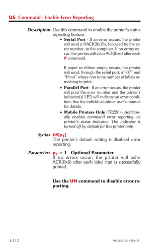 US Command - Enable Error Reporting

        Description Use this command to enable the printer’s status
                    reporting feature.
                        • Serial Port - If an error occurs, the printer
                          will send a NACK(0x15), followed by the er-
                          ror number, to the computer. If no errors oc-
                          cur, the printer will echo ACK(0x6) after each
                          P command.

                          If paper or ribbon empty occurs, the printer
                          will send, through the serial port, a”-07” and
                          “Pnnn” where nnn is the number of labels re-
                          maining to print.
                        • Parallel Port - If an error occurs, the printer
                          will print the error number and the printer’s
                          indicator(s) LED will indicate an error condi-
                          tion. See the individual printer user’s manual
                          for details.
                        • Mobile Printers Only (TR220) - Addition-
                          ally enables command error reporting via
                          printer’s status indicator. The indicator is
                          turned off by default for this printer only.

             Syntax US[p1]
                    The printer’s default setting is disabled error
                    reporting.
        Parameters p1 = 1 Optional Parameter
                   If no er rors oc cur, the printer will echo
                   ACK(0x6) after each label that is successfully
                   printed.


                     Use the UN command to disable error re-
                     porting.




3-112                                                   980352-001 Rev.D
 