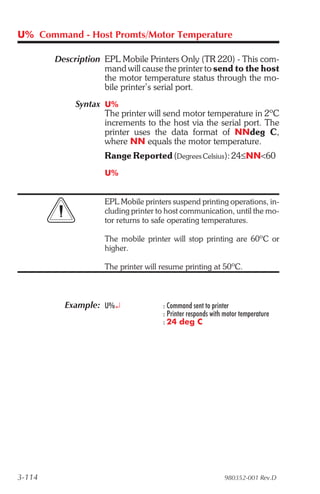 U% Command - Host Promts/Motor Temperature

        Description EPL Mobile Printers Only (TR 220) - This com-
                    mand will cause the printer to send to the host
                    the motor temperature status through the mo-
                    bile printer’s serial port.
             Syntax U%
                    The printer will send motor temperature in 2ºC
                    increments to the host via the serial port. The
                    printer uses the data format of NNdeg C,
                    where NN equals the motor temperature.
                     Range Reported (Degrees Celsius): 24≤NN<60
                     U%


                     EPL Mobile printers suspend printing operations, in-
                     cluding printer to host communication, until the mo-
                     tor returns to safe operating temperatures.

                     The mobile printer will stop printing are 60ºC or
                     higher.

                     The printer will resume printing at 50ºC.



          Example: U%¿                : Command sent to printer
                                      : Printer responds with motor temperature
                                      : 24 deg C




3-114                                                        980352-001 Rev.D
 