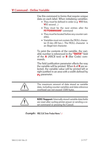 V Command - Define Variable

                          Use this command in forms that require unique
                          data on each label. When initializing variables:
                               • They must be defined in order (e.g. V00 first,
                                 V01 second...)
                               • They must be the next entries after the
                                 FS"FORMNAME" command
                               • They must be located before any counter vari-
                                 ables.
                               • Variables must not contain the NULL charac-
                                 ter (0 dec.;00 hex.). The NULL character is
                                 an illegal text character.

                          To print the contents of the variable, the vari-
                          able number is referenced in the “DATA” field
                          of the A (ASCII text) or B (Bar Code) com-
                          mands.
                          The field justification parameter effects the way
                          the variable will be printed. When L of R are se-
                          lected, the variable value will be printed left or
                          right justified in an area with a width defined by
                          p2 parameter.


                          The maximum amount of data stored as variable
                          data, including counter variables and data reference
                          overhead can not exceed 1500 bytes.


                          KDU Support: Internally stored variable data fields
                          are reset after cycling printer power or sending a re-
                          set command or pressing the Cancel.


              Example: V00,15,N,"Enter Product Name:"¿




980352-001 Rev.D                                                        3-117
 
