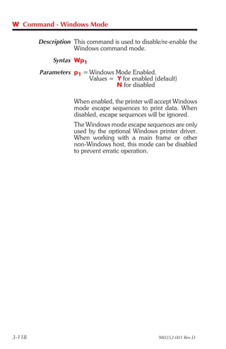 W Command - Windows Mode

        Description This command is used to disable/re-enable the
                    Windows command mode.
             Syntax Wp1
        Parameters p1 = Windows Mode Enabled.
                        Values = Y for enabled (default)
                                 N for disabled

                    When enabled, the printer will accept Windows
                    mode escape sequences to print data. When
                    disabled, escape sequences will be ignored.
                    The Windows mode escape sequences are only
                    used by the optional Windows printer driver.
                    When working with a main frame or other
                    non-Windows host, this mode can be disabled
                    to prevent erratic operation.




3-118                                              980352-001 Rev.D
 