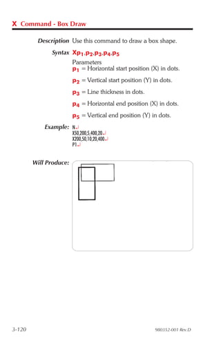 X Command - Box Draw

         Description Use this command to draw a box shape.
              Syntax Xp1,p2,p3,p4,p5
                     Parameters
                     p1 = Horizontal start position (X) in dots.
                        p2 = Vertical start position (Y) in dots.
                        p3 = Line thickness in dots.
                        p4 = Horizontal end position (X) in dots.
                        p5 = Vertical end position (Y) in dots.
            Example: N¿
                        X50,200,5,400,20¿
                        X200,50,10,20,400¿
                        P1¿


        Will Produce:




3-120                                                    980352-001 Rev.D
 