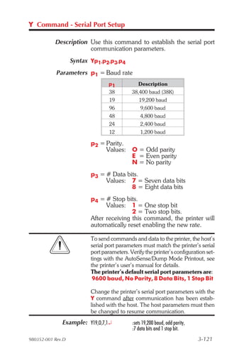Y Command - Serial Port Setup

           Description Use this command to establish the serial port
                       communication parameters.
                   Syntax Yp1,p2,p3,p4
            Parameters p1 = Baud rate
                                  p1           Description
                                  38        38,400 baud (38K)
                                  19           19,200 baud
                                  96            9,600 baud
                                  48            4,800 baud
                                  24            2,400 baud
                                  12            1,200 baud

                          p2 = Parity.
                               Values: O = Odd parity
                                       E = Even parity
                                       N = No parity
                          p3 = # Data bits.
                               Values: 7 = Seven data bits
                                        8 = Eight data bits
                          p4 = # Stop bits.
                                Values: 1 = One stop bit
                                          2 = Two stop bits.
                          After receiving this command, the printer will
                          automatically reset enabling the new rate.

                          To send commands and data to the printer, the host’s
                          serial port parameters must match the printer’s serial
                          port parameters. Verify the printer’s configuration set-
                          tings with the AutoSense/Dump Mode Printout, see
                          the printer’s user’s manual for details.
                          The printer’s default serial port parameters are:
                           9600 baud, No Parity, 8 Data Bits, 1 Stop Bit

                          Change the printer’s serial port parameters with the
                          Y command after communication has been estab-
                          lished with the host. The host parameters must then
                          be changed to resume communication.
              Example: Y19,O,7,1¿           :sets 19,200 baud, odd parity,
                                            :7 data bits and 1 stop bit.
980352-001 Rev.D                                                             3-121
 