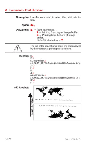 Z Command - Print Direction

         Description Use this command to select the print orienta-
                     tion.
              Syntax Zp1
          Parameters p1 = Print orientation.
                          T = Printing from top of image buffer.
                          B = Printing from bottom of image
                          buffer.
                          Default Orientation = T

                        The top of the image buffer prints first and is viewed
                        by the operator as printing up side down.


            Example: N¿
                        ZT¿
                        GG10,10,"WORLD"¿
                        A10,200,0,3,1,1,N,"This Graphic Was Printed With Orientation Set To
                        ZT"¿
                        P1¿
                        N¿
                        ZB¿
                        GG10,10,"WORLD"¿
                        A10,200,0,3,1,1,N,"This Graphic Was Printed With Orientation Set To
                        ZB"¿
                        P1¿

        Will Produce:




3-122                                                                 980352-001 Rev.D
 