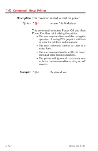 ^@ Command - Reset Printer

        Description This command is used to reset the printer.
             Syntax ^@¿             :where ^is 94 decimal

                    This command emulates Power Off and then
                    Power On; thus reinitializing the printer.
                        • The reset command is unavailable during the
                          operation of storing PCX graphics, soft fonts
                          or while the printer is in dump mode.
                        • The reset command cannot be used in a
                          stored form.
                        • The reset command can be sent to the printer
                          during all other printing operations.
                        • The printer will ignore all commands sent
                          while the reset command is executing, up to 2
                          seconds.


          Example: ^@¿              :The printer will reset




3-124                                                         980352-001 Rev.D
 