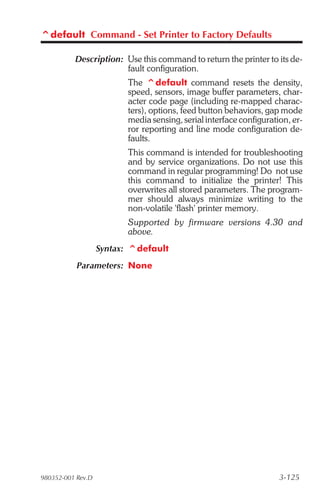 ^default Command - Set Printer to Factory Defaults

          Description: Use this command to return the printer to its de-
                       fault configuration.
                          The ^default command resets the density,
                          speed, sensors, image buffer parameters, char-
                          acter code page (including re-mapped charac-
                          ters), options, feed button behaviors, gap mode
                          media sensing, serial interface configuration, er-
                          ror reporting and line mode configuration de-
                          faults.
                          This command is intended for troubleshooting
                          and by service organizations. Do not use this
                          command in regular programming! Do not use
                          this command to initialize the printer! This
                          overwrites all stored parameters. The program-
                          mer should always minimize writing to the
                          non-volatile 'flash' printer memory.
                          Supported by firmware versions 4.30 and
                          above.
                   Syntax: ^default
           Parameters: None




980352-001 Rev.D                                                     3-125
 
