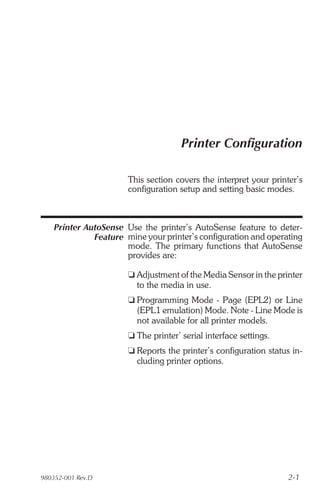 Printer Configuration

                       This section covers the interpret your printer’s
                       configuration setup and setting basic modes.



    Printer AutoSense Use the printer’s AutoSense feature to deter-
              Feature mine your printer’s configuration and operating
                      mode. The primary functions that AutoSense
                      provides are:

                       t Adjustment of the Media Sensor in the printer
                         to the media in use.
                       t Programming Mode - Page (EPL2) or Line
                         (EPL1 emulation) Mode. Note - Line Mode is
                         not available for all printer models.
                       t The printer’ serial interface settings.
                       t Reports the printer’s configuration status in-
                         cluding printer options.




980352-001 Rev.D                                                   2-1
 