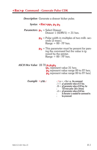 <Esc>p Command - Generate Pulse CDK

           Description Generate a drawer kicker pulse.

                   Syntax <Esc>pp1 p2 p3

            Parameters p1 = Select Drawer
                            Drawer 1 (SDRV1) = 31 hex.
                         p2 = Pulse width in multiples of two milli- sec-
                              onds (2 msec).
                              Range = 00 - FF hex.
                         p3 = This parameter must be present for pars-
                              ing the command but the value is ig-
                              nored by the printer.
                              Range = 00 - FF hex.


      ASCII Hex Value 1B 70 p1p2p3
                           (p1 represent value 31 hex;
                            p2 represent value range 00 to FF hex;
                            p3 represent value range 00 to FF hex)

               Example ¬p1Bd¿            : ¬p = <Esc>p , the command
                                         : 1 = p1 parameter value of 31 hex.
                                         : B = p2 parameter value of 42 hex. for
                                         :     132 msec pulse (66 x 2msec)
                                         : d = p3 parameter value of 64 hex.
                                         :     A character is needed for command to
                                         :     be processed.




980352-001 Rev.D                                                               B-3
 