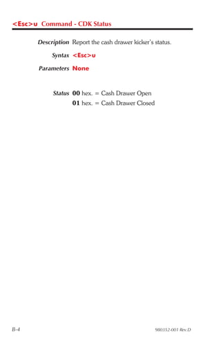 <Esc>u Command - CDK Status

       Description Report the cash drawer kicker’s status.

            Syntax <Esc>u

       Parameters None



            Status 00 hex. = Cash Drawer Open
                    01 hex. = Cash Drawer Closed




B-4                                                980352-001 Rev.D
 