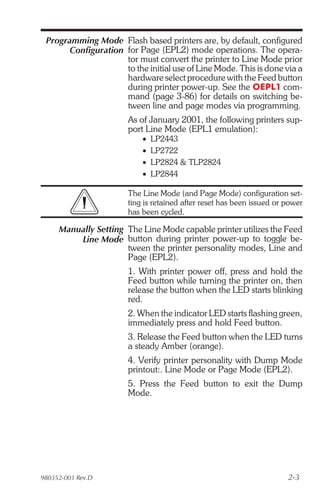 Programming Mode Flash based printers are, by default, configured
       Configuration for Page (EPL2) mode operations. The opera-
                     tor must convert the printer to Line Mode prior
                     to the initial use of Line Mode. This is done via a
                     hardware select procedure with the Feed button
                     during printer power-up. See the OEPL1 com-
                     mand (page 3-86) for details on switching be-
                     tween line and page modes via programming.
                       As of January 2001, the following printers sup-
                       port Line Mode (EPL1 emulation):
                           •   LP2443
                           •   LP2722
                           •   LP2824 & TLP2824
                           •   LP2844

                       The Line Mode (and Page Mode) configuration set-
                       ting is retained after reset has been issued or power
                       has been cycled.

     Manually Setting The Line Mode capable printer utilizes the Feed
         Line Mode button during printer power-up to toggle be-
                      tween the printer personality modes, Line and
                      Page (EPL2).
                       1. With printer power off, press and hold the
                       Feed button while turning the printer on, then
                       release the button when the LED starts blinking
                       red.
                       2. When the indicator LED starts flashing green,
                       immediately press and hold Feed button.
                       3. Release the Feed button when the LED turns
                       a steady Amber (orange).
                       4. Verify printer personality with Dump Mode
                       printout:. Line Mode or Page Mode (EPL2).
                       5. Press the Feed button to exit the Dump
                       Mode.




980352-001 Rev.D                                                       2-3
 