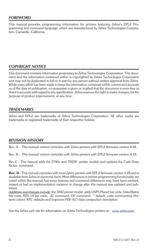 FOREWORD
This manual provides programming information for printers featuring Zebra’s EPL2 Pro-
gramming and command language, which are manufactured by Zebra Technologies Corpora-
tion, Camarillo, California.




COPYRIGHT NOTICE
This document contains information proprietary to Zebra Technologies Corporation. This docu-
ment and the information contained within is copyrighted by Zebra Technologies Corporation
and may not be duplicated in full or in part by any person without written approval from Zebra.
While every effort has been made to keep the information contained within current and accurate
as of the date of publication, no guarantee is given or implied that the document is error-free or
that it is accurate with regard to any specification. Zebra reserves the right to make changes, for the
purpose of product improvement, at any time.



TRADEMARKS
Zebra and EPL2 are trademarks of Zebra Technologies Corporation. All other marks are
trademarks or registered trademarks of their respective holders.




REVISION HISTORY
Rev. A - This manual version coincides with Zebra printers with EPL2 firmware version 4.04.

Rev. B - This manual version coincides with Zebra printers with EPL2 firmware version 4.18.

Rev.C - This manual adds the 2746e and TR220 printer models and updates the Cash Draw
Kicker command.

Rev. D - This manual coincides with most Zebra printers with EPL2 firmware version 4.28 and is
available from Zebra in electronic form. Most differences in printer programming functionality are
noted within this manual, but some features and command differences may have been omitted,
missed or had an implementation variance or change after this manual was updated and pub-
lished.
Additions and changes include: the 3842 printer model, adds USPS Planet bar code, Data Matrix
bar code, RSS-14 bar code, JC command, OF command, ^default, code commenting (the
semi-colon), RTC defaults and improves PDF-417 data compaction description.


See the Zebra web site for information on Zebra Technologies printers at: www.zebra.com




ii                                                                                980352-001 Rev.D
 