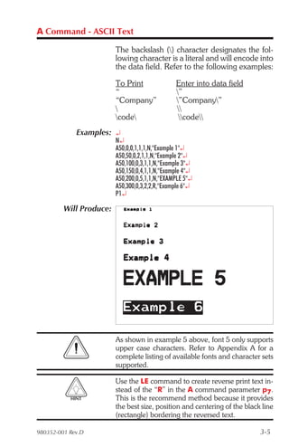 A Command - ASCII Text

                         The backslash () character designates the fol-
                         lowing character is a literal and will encode into
                         the data field. Refer to the following examples:

                         To Print               Enter into data field
                         “                      ”
                         “Company”              ”Company”
                                               
                         code                  code
             Examples: ¿
                         N¿
                         A50,0,0,1,1,1,N,"Example 1"¿
                         A50,50,0,2,1,1,N,"Example 2"¿
                         A50,100,0,3,1,1,N,"Example 3"¿
                         A50,150,0,4,1,1,N,"Example 4"¿
                         A50,200,0,5,1,1,N,"EXAMPLE 5"¿
                         A50,300,0,3,2,2,R,"Example 6"¿
                         P1¿

         Will Produce:




                         As shown in example 5 above, font 5 only supports
                         upper case characters. Refer to Appendix A for a
                         complete listing of available fonts and character sets
                         supported.

                         Use the LE command to create reverse print text in-
                         stead of the “R” in the A command parameter p7.
           HINT          This is the recommend method because it provides
                         the best size, position and centering of the black line
                         (rectangle) bordering the reversed text.

980352-001 Rev.D                                                           3-5
 
