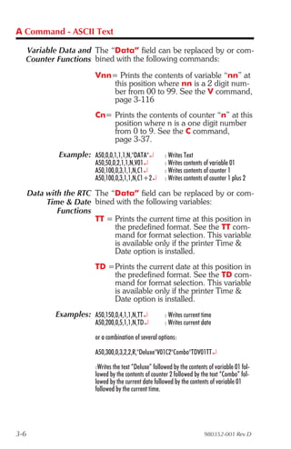 A Command - ASCII Text

  Variable Data and The “Data” field can be replaced by or com-
  Counter Functions bined with the following commands:
                           Vnn= Prints the contents of variable “nn” at
                               this position where nn is a 2 digit num-
                               ber from 00 to 99. See the V command,
                               page 3-116
                           Cn= Prints the contents of counter “n” at this
                               position where n is a one digit number
                               from 0 to 9. See the C command,
                               page 3-37.
               Example: A50,0,0,1,1,1,N,"DATA"¿           : Writes Text
                           A50,50,0,2,1,1,N,V01¿          : Writes contents of variable 01
                           A50,100,0,3,1,1,N,C1¿          : Writes contents of counter 1
                           A50,100,0,3,1,1,N,C1+2¿        : Writes contents of counter 1 plus 2

      Data with the RTC The “Data” field can be replaced by or com-
           Time & Date bined with the following variables:
              Functions
                        TT = Prints the current time at this position in
                             the predefined format. See the TT com-
                             mand for format selection. This variable
                             is available only if the printer Time &
                             Date option is installed.
                           TD =Prints the current date at this position in
                               the predefined format. See the TD com-
                               mand for format selection. This variable
                               is available only if the printer Time &
                               Date option is installed.
              Examples: A50,150,0,4,1,1,N,TT¿             : Writes current time
                           A50,200,0,5,1,1,N,TD¿          : Writes current date

                           or a combination of several options:

                           A50,300,0,3,2,2,R,"Deluxe"V01C2"Combo"TDV01TT¿

                           :Writes the text “Deluxe” followed by the contents of variable 01 fol-
                           lowed by the contents of counter 2 followed by the text “Combo” fol-
                           lowed by the current date followed by the contents of variable 01
                           followed by the current time.




3-6                                                                         980352-001 Rev.D
 
