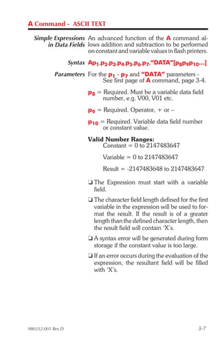 A Command - ASCII TEXT

  Simple Expressions An advanced function of the A command al-
      in Data Fields lows addition and subtraction to be performed
                     on constant and variable values in flash printers.
                   Syntax Ap1,p2,p3,p4,p5,p6,p7,“DATA”[p8p9p10…]
            Parameters For the p1 - p7 and “DATA” parameters -
                             See first page of A command, page 3-4.
                         p8 = Required. Must be a variable data field
                              number, e.g. V00, V01 etc.
                         p9 = Required. Operator, + or –
                         p10 = Required. Variable data field number
                              or constant value.
                         Valid Number Ranges:
                              Constant = 0 to 2147483647
                               Variable = 0 to 2147483647
                               Result = -2147483648 to 2147483647

                         t The Expression must start with a variable
                           field.
                         t The character field length defined for the first
                           variable in the expression will be used to for-
                           mat the result. If the result is of a greater
                           length than the defined character length, then
                           the result field will contain ‘X’s.
                         t A syntax error will be generated during form
                           storage if the constant value is too large.
                         t If an error occurs during the evaluation of the
                           expression, the resultant field will be filled
                           with ‘X’s.




980352-001 Rev.D                                                      3-7
 