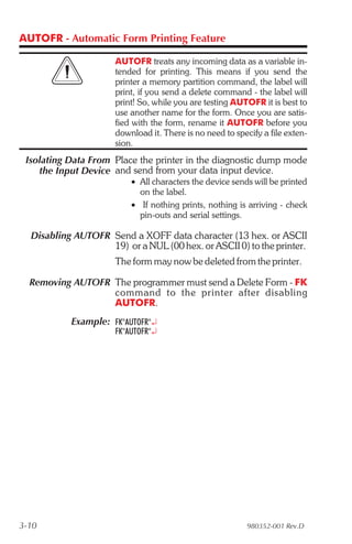 AUTOFR - Automatic Form Printing Feature

                      AUTOFR treats any incoming data as a variable in-
                      tended for printing. This means if you send the
                      printer a memory partition command, the label will
                      print, if you send a delete command - the label will
                      print! So, while you are testing AUTOFR it is best to
                      use another name for the form. Once you are satis-
                      fied with the form, rename it AUTOFR before you
                      download it. There is no need to specify a file exten-
                      sion.
 Isolating Data From Place the printer in the diagnostic dump mode
    the Input Device and send from your data input device.
                          • All characters the device sends will be printed
                            on the label.
                          • If nothing prints, nothing is arriving - check
                            pin-outs and serial settings.

  Disabling AUTOFR Send a XOFF data character (13 hex. or ASCII
                   19) or a NUL (00 hex. or ASCII 0) to the printer.
                      The form may now be deleted from the printer.

  Removing AUTOFR The programmer must send a Delete Form - FK
                  com mand to the printer af ter dis abling
                  AUTOFR.
           Example: FK"AUTOFR"¿
                      FK"AUTOFR"¿




3-10                                                       980352-001 Rev.D
 
