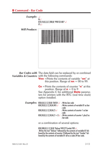 B Command - Bar Code

              Example: ¿
                           N¿
                           B10,10,0,3,3,7,200,B,"998152-001"¿
                           P1¿

         Will Produce:




      Bar Codes with The data field can be replaced by or combined
Variables & Counters with the following commands:
                     Vnn =Prints the contents of variable “nn” at
                           this position. Range of nn = 00 to 99.
                           Cn =Prints the contents of counter “n” at this
                                  position. Range of n = 0 to 9
                           See Appendix C for additional Data parame-
                           ters for printers with the RTC (real time clock)
                           option installed.
             Examples: B50,0,0,3,1,2,50,B,"DATA"¿ : Writes bar code
                           B50,50,0,3,1,2,50,N,V01¿  : Writes contents of variable 01 as bar
                                                     : code
                           B50,50,0,3,1,2,50,N,C1¿   : Writes contents of counter 1 as bar
                                                     : code
                           B50,50,0,3,1,2,50,N,C1+2¿ : Writes contents of counter 1 plus2 as
                                                     : bar code

                           or a combination of several options:
                           B50,300,0,3,1,2,50,B,"Deluxe"V01C2"Combo"V01¿
                           :Writes the text “Deluxe” followed by the contents of variable 01 fol-
                           lowed by the contents of counter 2 followed by the text “Combo” fol-
                           lowed by the contents of variable 01 all as a code 39 bar code.


980352-001 Rev.D                                                                           3-13
 