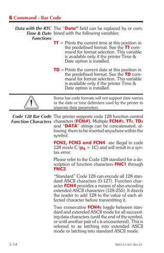 B Command - Bar Code

   Data with the RTC The “Data” field can be replaced by or com-
        Time & Date bined with the following variables:
           Functions
                     TT = Prints the current time at this position in
                          the predefined format. See the TT com-
                          mand for format selection. This variable
                          is available only if the printer Time &
                          Date option is installed.
                      TD = Prints the current date at this position in
                           the predefined format. See the TD com-
                           mand for format selection. This variable
                           is available only if the printer Time &
                           Date option is installed.

                      Some bar code formats will not support date names
                      or the date or time delimiters used by the printer to
                      separate data parameters.

  Code 128 Bar Code The printer supports code 128 function control
 Function Characters characters (FCN#). Multiple FCN#s, TTs, TDs
                     and “DATA” strings can be concatenated, al-
                     lowing them to be inserted anywhere within the
                     symbol.
                      FCN2, FCN3 and FCN4 are illegal in code
                      128 mode C (p4 = 1C) and will result in a syn-
                      tax error.
                      Please refer to the Code 128 standard for a de-
                      scription of function characters FNC1 through
                      FNC3.
                      “Standard” Code 128 can encode all 128 stan-
                      dard ASCII characters (0-127). Function char-
                      acter FCN4 provides a means of also encoding
                      extended ASCII characters (128-255). It directs
                      the reader to add 128 to the value of each af-
                      fected character before transmitting it.
                      Two consecutive FCN4s toggle between stan-
                      dard and extended ASCII mode for all succeed-
                      ing data characters (until the end of the symbol,
                      or until another pair of s is encountered). This is
                      referred to as latching into extended ASCII
                      mode or latching into standard ASCII mode.

3-14                                                      980352-001 Rev.D
 