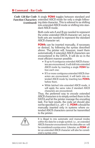 B Command - Bar Code

  Code 128 Bar Code A single FCN4 toggles between standard and
 Function Characters extended ASCII mode for only a single follow-
         (continued) ing data character. This is referred to as shifting
                     into extended ASCII mode or shifting into stan-
                     dard ASCII mode.
                       Both code sets A and B are needed to represent
                       the entire extended ASCII character set, just as
                       both sets are needed to represent the standard
                       ASCII character set.
                       FCN4s can be inserted manually, if necessary
                       or desired, by following the syntax described
                       above. The printer will, however, insert them
                       automatically if extended ASCII characters are
                       encountered in the DATA. It will do so in the
                       most efficient manner possible:
                           • If up to 4 contiguous extended ASCII charac-
                             ters are encountered, it will shift into extended
                             ASCII mode by inserting a single FCN4 be-
                             fore each one;
                           • If 5 or more contiguous extended ASCII char-
                             acters are encountered, it will latch into ex-
                             tended ASCII mode by inserting two FCN4s
                             before them.
                           • While latched into extended ASCII mode, it
                             will apply the same rules if standard ASCII
                             characters are encountered.
                       Thus, the preferred way to encode extended
                       ASCII characters is to simply embed them in the
                       DATA and let the printer manage the encoding
                       task. For best results, the code set should also
                       not be specified (i.e., p4 = 1). FCN4 s should be
                       manually inserted only in systems where ex-
                       tended ASCII characters cannot be transmitted
                       to the printer.

                       It is illegal to mix automatic and manual modes
                       within the data for a single symbol; i.e., an extended
                       ASCII character encountered in the data after an will
                       be considered a syntax error. Likewise, an FCN4 af-
                       ter an extended ASCII character will also be consid-
                       ered a syntax error.



980352-001 Rev.D                                                       3-15
 