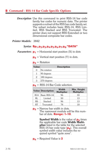 B Command - RSS-14 Bar Code Specific Options

          Description Use this command to print RSS-14 bar code
                      family bar codes for numeric data. The printer
                      supports a subset of the RSS bar code family set.
                      The subset includes basic RSS-14, RSS Lim-
                      ited, RSS Stacked and RSS Truncated. The
                      printer does not support RSS Extended or two
                      dimensional composite bar codes.
       Printer Models: 3842
               Syntax Bp1,p2,p3,p4,p5,p6,p7,p8,“DATA”
          Parameters p1 = Horizontal start position (X) in dots
                       p2 = Vertical start position (Y) in dots.
                       p3 = Rotation
                        Value                Description
                          0   No rotation
                          1   90 degrees
                          2   180 degrees
                          3   270 degrees
                       p4 = RSS-14 Bar Code selection.
                                              Width         Min. Height
                        Value Description
                                             Multiplier      Multiplier
                         R14 Basic RSS-14       96              33
                         RL    Limited          50              13
                         RS    Stacked          96              13
                         RT   Truncated         74              10
                       p5 = Narrow bar width in dots.
                            The narrowest module will be this num-
                            ber of dots. Range: 1-10.
                              Symbol Width is the value of p5 times
                              the applicable bar code Width Multi-
                              plier listed in the table for the selected
                              RSS-14 bar code type (p4). This overall
                              symbol width value includes the re-
                              quired symbol "quite zone".
                       p6 = Required Value is 2


3-16                                                       980352-001 Rev.D
 