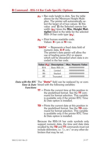 B Command - RSS-14 Bar Code Specific Options

                      p7 = Bar code height in dots. See the table
                           above for the Minimum Height Multi-
                           plier. The printer will automatically se-
                           lect the larger of of two values: 1) this
                           value and 2) the Selected narrow bar
                           width (p5) times the Min. Height Mul-
                           tiplier listed in the table for the selected
                           RSS-14 bar code type (p4).
                      p8 = Print human readable code.
                           Values: B=yes or N=no.

                      “DATA” = Represents a fixed data field of
                          numeric data, 0-9 only.
                          The printer's data parser will allow the
                          use of leading zeros (0's) or spaces
                          which will be discarded when data is en-
                          coded in the bar code.
                       Value (P4) Description      Max. Numeric Value
                          R14     Basic RSS-14       9999999999999
                          RL        Limited          9999999999999
                          RS        Stacked          9999999999999
                          RT       Truncated         1999999999999

   Data with the RTC The “Data” field can be replaced by or com-
        Time & Date bined with the following variables:
           Functions
                     TT = Prints the current time at this position in
                          the predefined format. See the TT com-
                          mand for format selection. This variable
                          is available only if the printer RTC Time
                          & Date option is installed.
                      TD = Prints the current date at this position in
                           the predefined format. See the TD com-
                           mand for format selection. This variable
                           is available only if the printer RTC Time
                           & Date option is installed.

                      Because the RSS-14 bar code symbols only
                      support numeric data, the time and date data
                      recalled by the TD and TT commands must not
                      include delimiters, i.e. "/,-, or :" or any other de-
                      limiters that may be set.

980352-001 Rev.D                                                     3-17
 