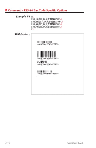 B Command - RSS-14 Bar Code Specific Options

       Example #1 N¿
                      B100,100,0,RL,4,4,40,B,"1234567890"¿
                      B100,300,0,R14,4,4,40,B,"1234567890"¿
                      B100,500,0,RS,4,4,52,B,"1234567890"¿
                      B100,700,0,RL,4,4,40,B,"9876543210"¿
                      P¿

       Will Produce




3-18                                                          980352-001 Rev.D
 