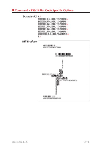 B Command - RSS-14 Bar Code Specific Options

           Example #2 N¿
                         B100,100,0,RL,4,4,40,B,"1234567890"¿
                         B400,300,0,RT,4,4,40,B,"1234567890"¿
                         B500,900,0,RS,4,4,54,B,"1234567890"¿
                         B500,900,1,RS,4,4,54,B,"1234567890"¿
                         B500,900,2,RS,4,4,54,B,"1234567890"¿
                         B500,900,3,RS,4,4,54,B,"1234567890"¿
                         B100,1350,0,RL,4,4,40,B,"9876543210"¿
                         P¿

          Will Produce




980352-001 Rev.D                                                 3-19
 