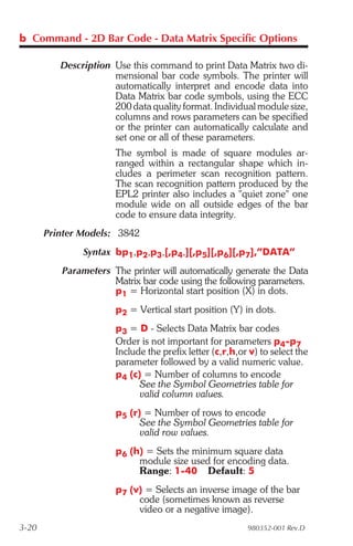 b Command - 2D Bar Code - Data Matrix Specific Options

          Description Use this command to print Data Matrix two di-
                      mensional bar code symbols. The printer will
                      automatically interpret and encode data into
                      Data Matrix bar code symbols, using the ECC
                      200 data quality format. Individual module size,
                      columns and rows parameters can be specified
                      or the printer can automatically calculate and
                      set one or all of these parameters.
                       The symbol is made of square modules ar-
                       ranged within a rectangular shape which in-
                       cludes a perimeter scan recognition pattern.
                       The scan recognition pattern produced by the
                       EPL2 printer also includes a "quiet zone" one
                       module wide on all outside edges of the bar
                       code to ensure data integrity.
       Printer Models: 3842
               Syntax bp1,p2,p3,[,p4,][,p5][,p6][,p7],”DATA”
          Parameters The printer will automatically generate the Data
                     Matrix bar code using the following parameters.
                     p1 = Horizontal start position (X) in dots.
                       p2 = Vertical start position (Y) in dots.
                       p3 = D - Selects Data Matrix bar codes
                       Order is not important for parameters p4-p7
                       Include the prefix letter (c,r,h,or v) to select the
                       parameter followed by a valid numeric value.
                       p4 (c) = Number of columns to encode
                             See the Symbol Geometries table for
                             valid column values.
                       p5 (r) = Number of rows to encode
                             See the Symbol Geometries table for
                             valid row values.
                       p6 (h) = Sets the minimum square data
                            module size used for encoding data.
                            Range: 1-40 Default: 5
                       p7 (v) = Selects an inverse image of the bar
                            code (sometimes known as reverse
                            video or a negative image).
3-20                                                      980352-001 Rev.D
 