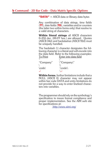 b Command - 2D Bar Code - Data Matrix Specific Options

                   “DATA” = ASCII data or Binary data bytes

                   Any combination of data strings, time fields
                   (TT), date fields (TD), variables and/or counters
                   (the latter two within forms only) that resolve to
                   a valid string of characters.
                   Within literal strings all ASCII characters
                   0–255 dec. (00-FF hex.) are allowed. Quotes
                   (ASCII 34d) and backslashes (ASCII 92d) must
                   be uniquely handled.
                   The backslash () character designates the fol-
                   lowing character is a literal and will encode into
                   the data field. Refer to the following examples:
                   To Print           Enter into data field
                   “                  ”
                   “Company”          ”Company”
                                     
                   code              code
                   ¿                   ¿
                   Within forms, further limitations include that a
                   NULL (ASCII 0) character may not appear
                   within bar code DATA and entry limitations do
                   not provide for a way to enter linefeed charac-
                   ters into variables.


                   The programmer should rely on the symbology’s
                   specification to insure format compliance and
                   proper implementation. See the AIM web site
                   for specifications at:
                                 http://www.aimi.org/




980352-001 Rev.D                                               3-21
 