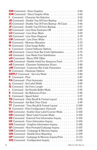 GM Command - Store Graphics . . . . . . . . . . . . . . . . 3-60
     GW Command - Direct Graphic Write . . . . . . . . . . . . . 3-62
     I Command - Character Set Selection . . . . . . . . . . . . . 3-63
     JB Command - Disable Top Of Form Backup . . . . . . . . . . 3-65
     JC Command - Disable Top Of Form Backup- All Cases . . . . 3-66
     JF Command - Enable Top Of Form Backup . . . . . . . . . . 3-67
     LE Command - Line Draw Exclusive OR . . . . . . . . . . . . 3-68
     LO Command - Line Draw Black . . . . . . . . . . . . . . . . 3-69
     LS Command - Line Draw Diagonal . . . . . . . . . . . . . . 3-70
     LW Command - Line Draw White . . . . . . . . . . . . . . . . 3-71
     M Command - Memory Allocation . . . . . . . . . . . . . . . 3-72
     N Command - Clear Image Buffer . . . . . . . . . . . . . . . 3-73
     o Command - Cancel Software Options . . . . . . . . . . . . 3-74
     oB Command - Cancel Auto Bar Code Optimization . . . . . . 3-75
     oE Command - Line Mode Font Substitution . . . . . . . . . . 3-76
     oH Command - Macro PDF Offset . . . . . . . . . . . . . . . 3-77
     oM Command - Disable Initial Esc Sequence Feed . . . . . . . 3-79
     oR Command - Character Substitution (Euro) . . . . . . . . . . 3-80
     oW Command - Customize Bar Code Parameters . . . . . . . 3-82
     O Command - Hardware Options . . . . . . . . . . . . . . . 3-84
     OEPL1 Command - Set Line Mode . . . . . . . . . . . . . . 3-86
     P Command - Print . . . . . . . . . . . . . . . . . . . . . . . 3-87
     PA Command - Print Automatic . . . . . . . . . . . . . . . . 3-88
     q Command - Set Label Width . . . . . . . . . . . . . . . . . 3-89
     Q Command - Set Form Length . . . . . . . . . . . . . . . . 3-91
     r Command - Set Double Buffer Mode . . . . . . . . . . . . . 3-95
     R Command - Set Reference Point . . . . . . . . . . . . . . . 3-96
     S Command - Speed Select . . . . . . . . . . . . . . . . . . 3-97
     TD Command - Date Recall & Format Layout . . . . . . . . . 3-98
     TS Command - Set Real Time Clock . . . . . . . . . . . . . . 3-99
     TT Command - Time Recall & Format Layout . . . . . . . . 3-100
     U Command - Print Configuration (General) . . . . . . . . . 3-101
     UA Command - Enable Clear Label Counter Mode . . . . . . 3-102
     UB Command - Reset Label Counter Mode . . . . . . . . . . 3-103
     UE Command - External Font Information Inquiry . . . . . . 3-104
     UF Command - Form Information Inquiry . . . . . . . . . . . 3-105
     UG Command - Graphics Information Inquiry . . . . . . . . . 3-106
     UI Command - Host Prompts/Codepage Inquiry . . . . . . . . 3-107
     UM Command - Codepage & Memory Inquiry . . . . . . . . 3-108
     UN Command - Disable Error Reporting . . . . . . . . . . . 3-109
     UP Command - Codepage & Memory Inquiry/Print . . . . . . 3-110
     UQ Command - Configuration Inquiry . . . . . . . . . . . . 3-111
iv                                                         980352-001 Rev.D
 