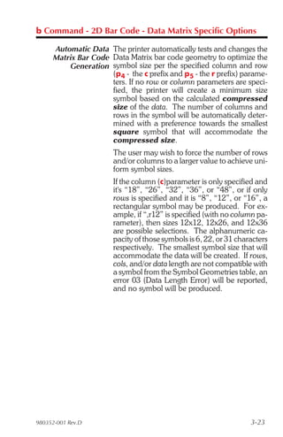 b Command - 2D Bar Code - Data Matrix Specific Options

     Automatic Data The printer automatically tests and changes the
     Matrix Bar Code Data Matrix bar code geometry to optimize the
         Generation symbol size per the specified column and row
                     (p4 - the c prefix and p5 - the r prefix) parame-
                     ters. If no row or column parameters are speci-
                     fied, the printer will create a minimum size
                     symbol based on the calculated compressed
                     size of the data. The number of columns and
                     rows in the symbol will be automatically deter-
                     mined with a preference towards the smallest
                     square symbol that will accommodate the
                     compressed size.
                       The user may wish to force the number of rows
                       and/or columns to a larger value to achieve uni-
                       form symbol sizes.
                       If the column (c)parameter is only specified and
                       it's “18”, “26”, “32”, “36”, or “48”, or if only
                       rows is specified and it is “8”, “12”, or “16”, a
                       rectangular symbol may be produced. For ex-
                       ample, if “,r12” is specified (with no column pa-
                       rameter), then sizes 12x12, 12x26, and 12x36
                       are possible selections. The alphanumeric ca-
                       pacity of those symbols is 6, 22, or 31 characters
                       respectively. The smallest symbol size that will
                       accommodate the data will be created. If rows,
                       cols, and/or data length are not compatible with
                       a symbol from the Symbol Geometries table, an
                       error 03 (Data Length Error) will be reported,
                       and no symbol will be produced.




980352-001 Rev.D                                                   3-23
 