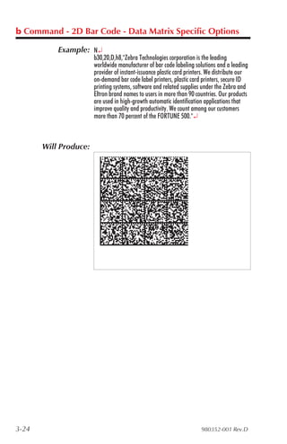 b Command - 2D Bar Code - Data Matrix Specific Options

           Example: N¿
                       b30,20,D,h8,"Zebra Technologies corporation is the leading
                       worldwide manufacturer of bar code labeling solutions and a leading
                       provider of instant-issuance plastic card printers. We distribute our
                       on-demand bar code label printers, plastic card printers, secure ID
                       printing systems, software and related supplies under the Zebra and
                       Eltron brand names to users in more than 90 countries. Our products
                       are used in high-growth automatic identification applications that
                       improve quality and productivity. We count among our customers
                       more than 70 percent of the FORTUNE 500."¿



       Will Produce:




3-24                                                                   980352-001 Rev.D
 