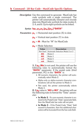 b Command - 2D Bar Code - MaxiCode Specific Options

           Description Use this command to generate MaxiCode bar
                       code symbols with a single command. The
                       printer will automatically interpret and encode
                       data into MaxiCode symbols for data modes 2,
                       3, 4, and 6. Up to eight symbols can be linked.
                   Syntax bp1,p2,p3,[p4,][p5,]“DATA”
            Parameters p1 = Horizontal start position (X) in dots
                         p2 = Vertical start position (Y) in dots
                         p3 = M - Must be “M” for MaxiCode
                         p4 = Mode Selection
                                 Value               Description
                                Not Used   Automatic Selection Mode 2 or 3
                                  M2       Mode 2
                                  M3       Mode 3
                                  m4       Mode 4
                                  m6       Mode 6

                         1. If p4 (Mx) is not used, the printer will use the
                         following rules to automatically format the
                         “DATA” parameter. If the postal code (third
                         parameter, PC) in the “DATA” is:
                             • All numeric characters, the printer will auto-
                               matically select Mode 2.
                             • Alpha only or alpha-numeric character com-
                               binations will set the printer to Mode 3.
                             • Not used, the printer automatically selects
                               Mode 3.
                         2. If p4 value is “M2 or M3”, the printer will use
                         the following rules to format the “Data” param-
                         eter:
                             • In Mode 2 - If a non-numeric character is en-
                               tered in the Postal Code “Data” parameter field,
                               then the MaxiCode bar code will not print.
                             • In Mode 3 – If the Postal Code “Data” field
                               exceed 6 characters, then the additional char-
                               acters will be truncated from the bar code field.




980352-001 Rev.D                                                         3-25
 