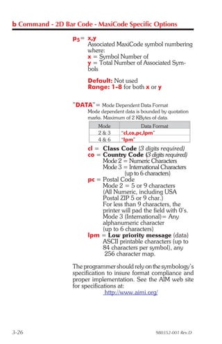 b Command - 2D Bar Code - MaxiCode Specific Options

                  p5= x,y
                      Associated MaxiCode symbol numbering
                      where:
                      x = Symbol Number of
                      y = Total Number of Associated Sym-
                      bols
                       Default: Not used
                       Range: 1-8 for both x or y

                  ”DATA”= Mode Dependent Data Format
                       Mode dependent data is bounded by quotation
                       marks. Maximum of 2 KBytes of data.
                           Mode               Data Format
                           2&3       “cl,co,pc,lpm”
                           4&6       “lpm”
                       cl = Class Code (3 digits required)
                       co = Country Code (3 digits required)
                            Mode 2 = Numeric Characters
                            Mode 3 = International Characters
                                     (up to 6 characters)
                       pc = Postal Code
                            Mode 2 = 5 or 9 characters
                            (All Numeric, including USA
                            Postal ZIP 5 or 9 char.)
                            For less than 9 characters, the
                            printer will pad the field with 0’s.
                            Mode 3 (International)= Any
                            alphanumeric character
                            (up to 6 characters)
                       lpm = Low priority message (data)
                            ASCII printable characters (up to
                            84 characters per symbol), any
                             256 character map.

                  The programmer should rely on the symbology’s
                  specification to insure format compliance and
                  proper implementation. See the AIM web site
                  for specifications at:
                                http://www.aimi.org/




3-26                                                980352-001 Rev.D
 