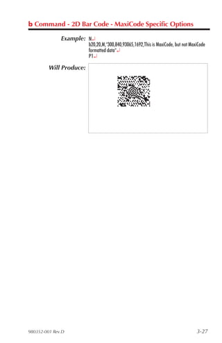 b Command - 2D Bar Code - MaxiCode Specific Options

              Example: N¿
                         b20,20,M,"300,840,93065,1692,This is MaxiCode, but not MaxiCode
                         formatted data"¿
                         P1¿

         Will Produce:




980352-001 Rev.D                                                                   3-27
 