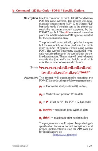 b Command - 2D Bar Code - PDF417 Specific Options

           Description Use this command to print PDF 417 and Macro
                       PDF bar code symbols. The printer will auto-
                       matically change from PDF417 to Macro PDF
                       bar code mode if the data sent to the printer ex-
                       ceeds the maximum amount supported by the
                       PDF417 symbol. The oH command is used to
                       place the addition Macro PDF symbols needed
                       for the continuation data.
                          The printer will automatically optimize the sym-
                          bol for readability of data (and use the mini-
                          mum number of symbols when using Macro
                          PDF). The symbol’s geometry is adjusted (typi-
                          cally reducing the size of the symbol) per the de-
                          fined parameters. The printer will use the largest
                          module size (bar width and height) and mini-
                          mize the number of rows and columns.
                   Syntax bp1,p2,p3,p4,p5[,p6][,p7][,p8][,p9][,p10]
                            [,p11][,p12][,p13][,p14][,p15],”DATA”
            Parameters The printer will automatically generate the
                       PDF417 bar code using the following parameters.

                          p1 = Horizontal start position (X) in dots

                          p2 = Vertical start position (Y) in dots

                          p3 = P - Must be “P” for PDF 417 bar codes

                          p4 (www) =maximum print width in dots

                          p5 (hhh) = maximum print height in dots

                          The programmer should rely on the symbology’s
                          specification to insure format compliance and
                          proper implementation. See the AIM web site
                          for specifications at:
                                        http://www.aimi.org/



980352-001 Rev.D                                                       3-29
 