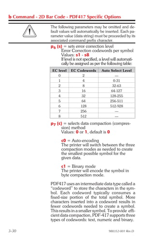 b Command - 2D Bar Code - PDF417 Specific Options

                  The following parameters may be omitted and de-
                  fault values will automatically be inserted. Each pa-
                  rameter value (data string) must be proceeded by its
                  associated command prefix character.
                  p6 (s) = sets error correction level
                       Error Correction codewords per symbol
                       Values: s1 - s8
                       If level is not specified, a level will automati-
                       cally be assigned as per the following table:
                   EC level    EC Codewords        Auto Select Level
                      0              2                    —
                      1              4                   0-31
                      2              8                   32-63
                      3             16                  64-127
                      4             32                 128-255
                      5             64                 256-511
                      6            128                 512-928
                      7            256                    —
                      8            512                    —

                  p7 (c) = selects data compaction (compres-
                        sion) method
                        Values: 0 or 1, default is 0
                        c0 = Auto-encoding
                        The printer will switch between the three
                        compaction modes as needed to create
                        the smallest possible symbol for the
                        given data.
                        c1 = Binary mode
                        The printer will encode the symbol in
                        byte compaction mode.

                  PDF417 uses an intermediate data type called a
                  “codeword” to store the characters in the sym-
                  bol. Each codeword typically consumes a
                  fixed-size portion of the total symbol. More
                  characters inserted into a codeword results in
                  fewer codewords needed to create a symbol.
                  This results in a smaller symbol. To provide effi-
                  cient data compaction, PDF-417 supports three
                  types of codewords: text, numeric and binary.

3-30                                                   980352-001 Rev.D
 
