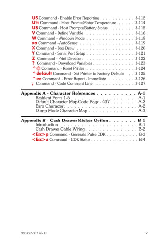 US Command - Enable Error Reporting . . . . . . .         . .   .   3-112
      U% Command - Host Promts/Motor Temperature . .            . .   .   3-114
      U$ Command - Host Prompts/Battery Status . . . . .        . .   .   3-115
      V Command - Define Variable . . . . . . . . . . . .       . .   .   3-116
      W Command - Windows Mode . . . . . . . . . . . .          . .   .   3-118
      xa Command - AutoSense . . . . . . . . . . . . . .        . .   .   3-119
      X Command - Box Draw . . . . . . . . . . . . . . .        . .   .   3-120
      Y Command - Serial Port Setup . . . . . . . . . . . .     . .   .   3-121
      Z Command - Print Direction . . . . . . . . . . . .       . .   .   3-122
      ? Command - Download Variables . . . . . . . . . .        . .   .   3-123
      ^@ Command - Reset Printer . . . . . . . . . . . .        . .   .   3-124
      ^default Command - Set Printer to Factory Defaults          .   .   3-125
      ^ee Command - Error Report - Immediate . . . . .          . .   .   3-126
      ; Command - Code Comment Line . . . . . . . . .           . .   .   3-127

Appendix A - Character References . . . .           .   .   .    . . .     A-1
     Resident Fonts 1-5 . . . . . . . . . . . .     .   .   .   . . . .    A-1
     Default Character Map Code Page - 437 .        .   .   .   . . . .    A-2
     Euro Character . . . . . . . . . . . . . .     .   .   .   . . . .    A-2
     Dump Mode Character Map . . . . . . .          .   .   .   . . . .    A-3

Appendix B - Cash Drawer Kicker Option .            . . . . . . B-1
     Introduction . . . . . . . . . . . . . . .     . . . . . . . B-1
     Cash Drawer Cable Wiring . . . . . . . .       . . . . . . . B-2
    <Esc>p Command - Generate Pulse CDK . .         . . . . . . . . B-3
    <Esc>u Command - CDK Status. . . . . . .        . . . . . . . . B-4




980352-001 Rev.D                                                                  v
 