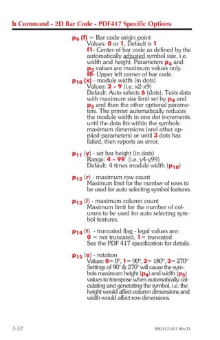 b Command - 2D Bar Code - PDF417 Specific Options

                  p9 (f) = Bar code origin point
                        Values: 0 or 1, Default is 1
                        f1- Center of bar code as defined by the
                        automatically adjusted symbol size, i.e.
                        width and height. Parameters p4 and
                        p5 values are maximum values only.
                        f0- Upper left corner of bar code.
                  p10 (x) - module width (in dots)
                        Values: 2 - 9 (i.e. x2-x9)
                        Default: Auto selects 6 (dots). Tests data
                        with maximum size limit set by p4 and
                        p5 and then the other optional parame-
                        ters. The printer automatically reduces
                        the module width in one dot increments
                        until the data fits within the symbols
                        maximum dimensions (and other ap-
                        plied parameters) or until 3 dots has
                        failed, then reports an error.
                  p11 (y) - set bar height (in dots)
                       Range: 4 - 99 (i.e. y4-y99)
                       Default: 4 times module width (p10)
                  p12 (r) - maximum row count
                       Maximum limit for the number of rows to
                       be used for auto selecting symbol features.
                  p13 (l) - maximum column count
                        Maximum limit for the number of col-
                        umns to be used for auto selecting sym-
                        bol features.
                  p14 (t) - truncated flag - legal values are:
                       0 = not truncated, 1= truncated
                       See the PDF 417 specification for details.
                  p15 (o) - rotation
                       Values: 0= 0º, 1= 90º, 2= 180º, 3= 270º
                       Settings of 90° & 270° will cause the sym-
                       bols maximum height (p4) and width (p5)
                       values to transpose when automatically cal-
                       culating and generating the symbol, i.e. the
                       height would affect column dimensions and
                       width would affect row dimensions.



3-32                                                980352-001 Rev.D
 